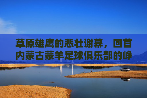 草原雄鹰的悲壮谢幕，回首内蒙古蒙羊足球俱乐部的峥嵘岁月