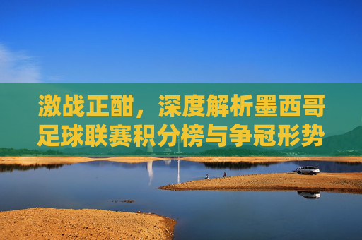激战正酣，深度解析墨西哥足球联赛积分榜与争冠形势