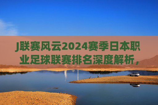 J联赛风云2024赛季日本职业足球联赛排名深度解析，群雄逐鹿，亚冠席位归属谁？