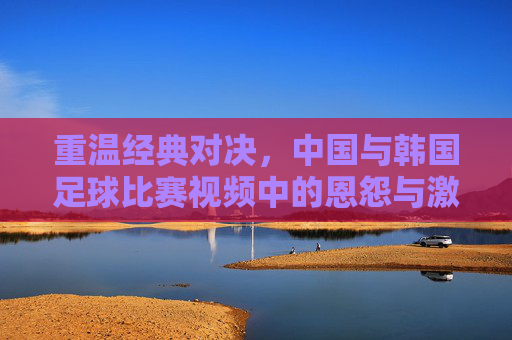 重温经典对决，中国与韩国足球比赛视频中的恩怨与激情