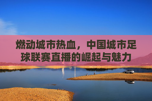 燃动城市热血，中国城市足球联赛直播的崛起与魅力