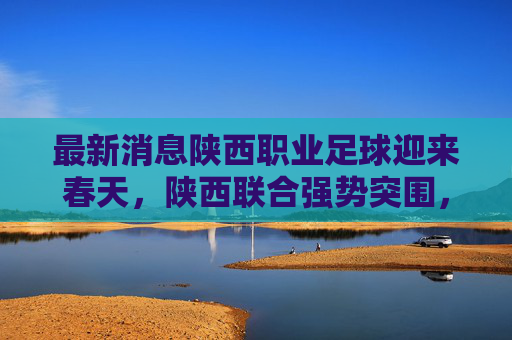 最新消息陕西职业足球迎来春天，陕西联合强势突围，长安竞技重整旗鼓