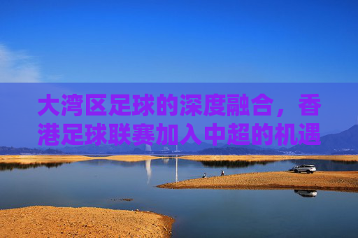 大湾区足球的深度融合，香港足球联赛加入中超的机遇与挑战