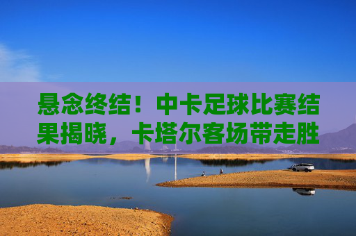 悬念终结！中卡足球比赛结果揭晓，卡塔尔客场带走胜利