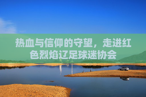 热血与信仰的守望，走进红色烈焰辽足球迷协会
