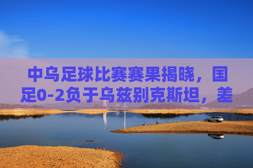 中乌足球比赛赛果揭晓，国足0-2负于乌兹别克斯坦，差距亟待缩小