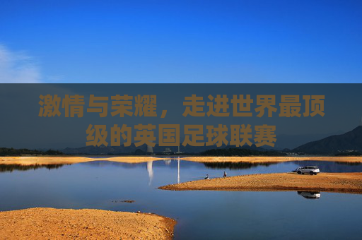 激情与荣耀，走进世界最顶级的英国足球联赛
