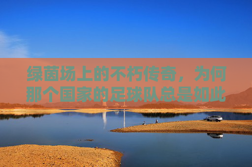 绿茵场上的不朽传奇，为何那个国家的足球队总是如此厉害？