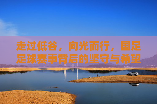 走过低谷，向光而行，国足足球赛事背后的坚守与希望