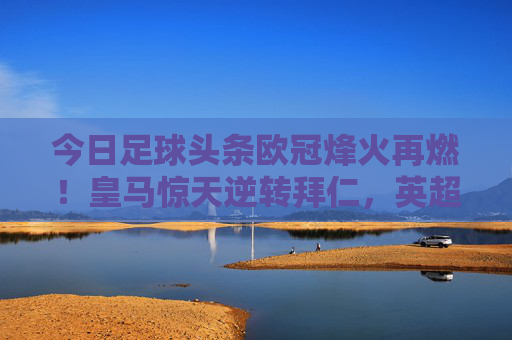 今日足球头条欧冠烽火再燃！皇马惊天逆转拜仁，英超双雄强势出击，足坛今夜注定不眠
