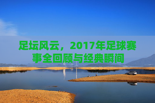 足坛风云，2017年足球赛事全回顾与经典瞬间