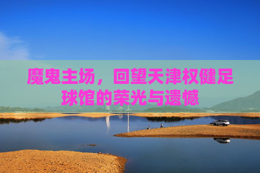 魔鬼主场，回望天津权健足球馆的荣光与遗憾