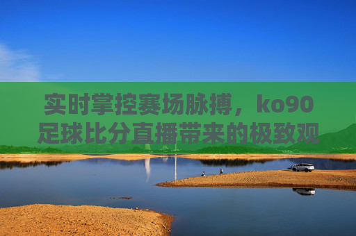 实时掌控赛场脉搏，ko90足球比分直播带来的极致观赛体验