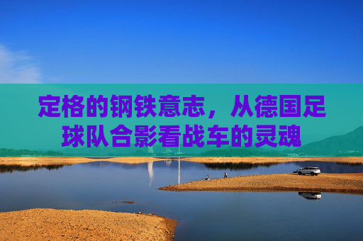定格的钢铁意志，从德国足球队合影看战车的灵魂