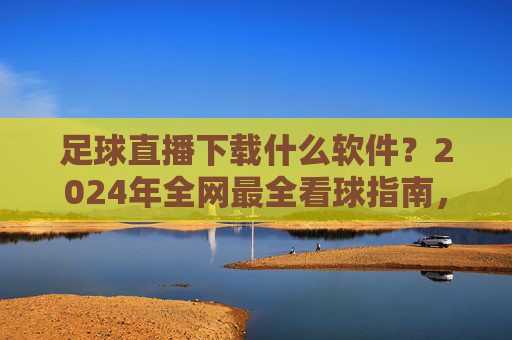 足球直播下载什么软件？2024年全网最全看球指南，免费高清不卡顿！
