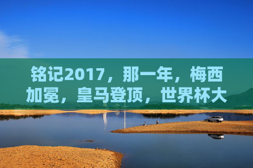 铭记2017，那一年，梅西加冕，皇马登顶，世界杯大幕初启