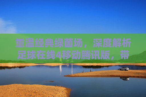 重温经典绿茵场，深度解析足球在线4移动腾讯版，带你重返巅峰时刻