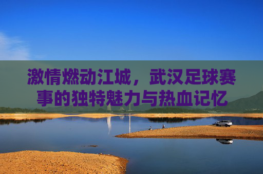 激情燃动江城，武汉足球赛事的独特魅力与热血记忆