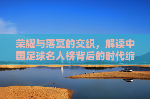 荣耀与落寞的交织，解读中国足球名人榜背后的时代缩影