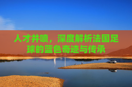 人才井喷，深度解析法国足球的蓝色奇迹与传承