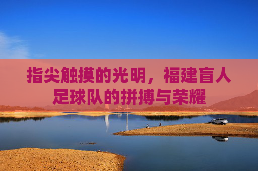 指尖触摸的光明，福建盲人足球队的拼搏与荣耀