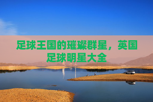 足球王国的璀璨群星，英国足球明星大全