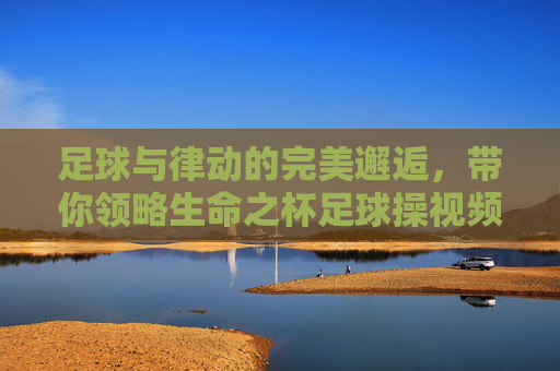 足球与律动的完美邂逅，带你领略生命之杯足球操视频的魅力