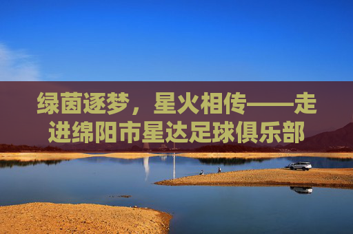 绿茵逐梦，星火相传——走进绵阳市星达足球俱乐部