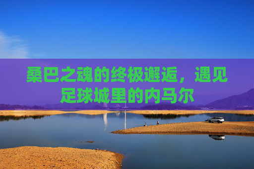 桑巴之魂的终极邂逅，遇见足球城里的内马尔