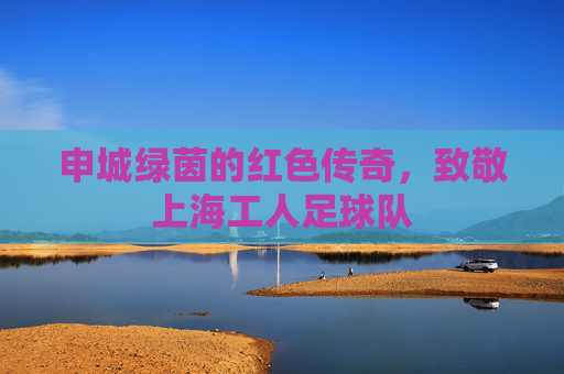 申城绿茵的红色传奇，致敬上海工人足球队