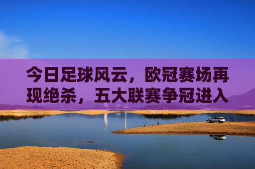 今日足球风云，欧冠赛场再现绝杀，五大联赛争冠进入白热化