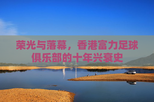 荣光与落幕，香港富力足球俱乐部的十年兴衰史