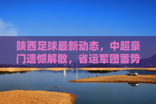 陕西足球最新动态，中超豪门遗憾解散，省运军团蓄势待发，未来路在何方？