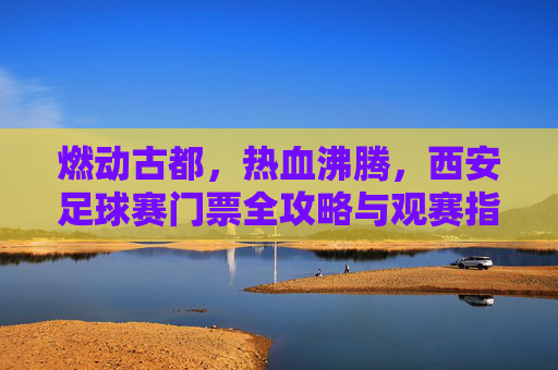 燃动古都，热血沸腾，西安足球赛门票全攻略与观赛指南