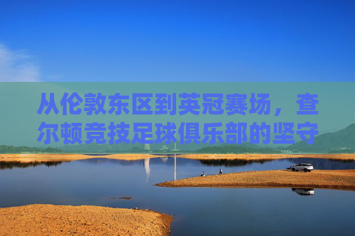 从伦敦东区到英冠赛场，查尔顿竞技足球俱乐部的坚守与传奇