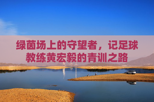 绿茵场上的守望者，记足球教练黄宏毅的青训之路