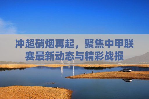 冲超硝烟再起，聚焦中甲联赛最新动态与精彩战报