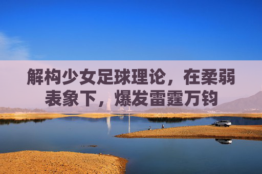 解构少女足球理论，在柔弱表象下，爆发雷霆万钧