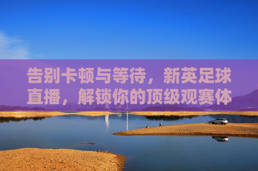 告别卡顿与等待，新英足球直播，解锁你的顶级观赛体验