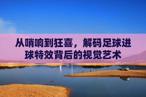 从哨响到狂喜，解码足球进球特效背后的视觉艺术