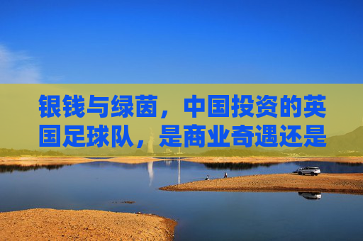 银钱与绿茵，中国投资的英国足球队，是商业奇遇还是文化归途？