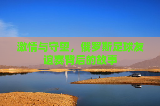 激情与守望，俄罗斯足球友谊赛背后的故事