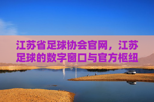 江苏省足球协会官网，江苏足球的数字窗口与官方枢纽