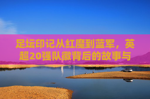 足坛印记从红魔到蓝军，英超20强队徽背后的故事与演变