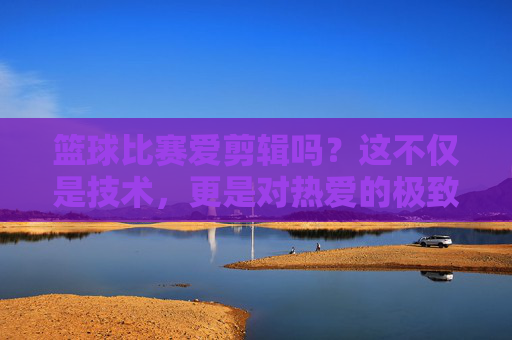 篮球比赛爱剪辑吗？这不仅是技术，更是对热爱的极致表达