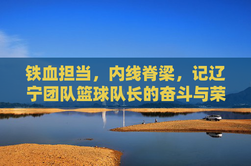 铁血担当，内线脊梁，记辽宁团队篮球队长的奋斗与荣耀