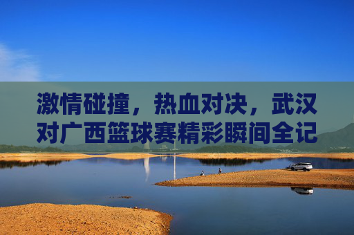 激情碰撞，热血对决，武汉对广西篮球赛精彩瞬间全记录