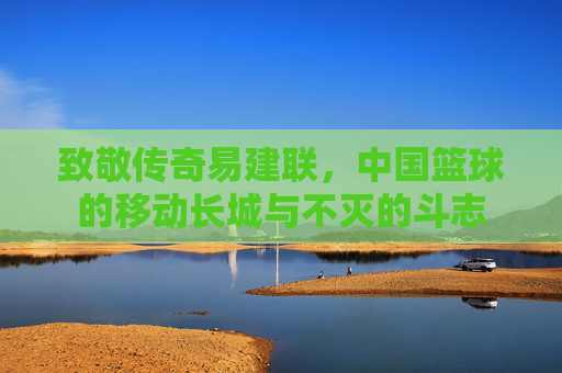 致敬传奇易建联，中国篮球的移动长城与不灭的斗志