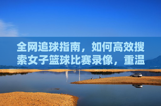 全网追球指南，如何高效搜索女子篮球比赛录像，重温赛场高光时刻