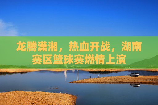 龙腾潇湘，热血开战，湖南赛区篮球赛燃情上演